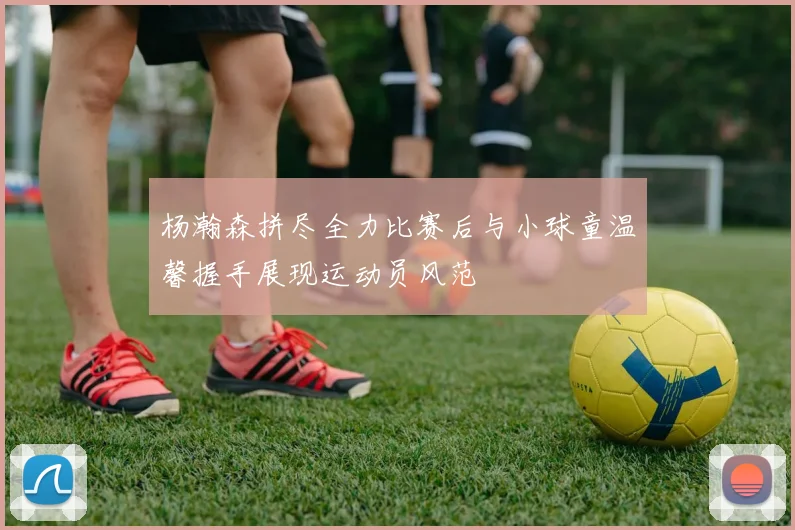 杨瀚森拼尽全力比赛后与小球童温馨握手展现运动员风范