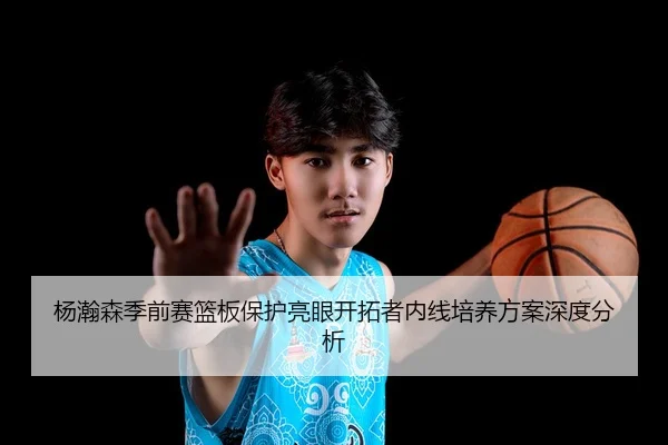 杨瀚森季前赛篮板保护亮眼开拓者内线培养方案深度分析