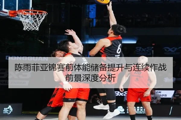 陈雨菲亚锦赛前体能储备提升与连续作战前景深度分析
