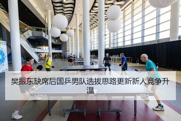 樊振东缺席后国乒男队选拔思路更新新人竞争升温